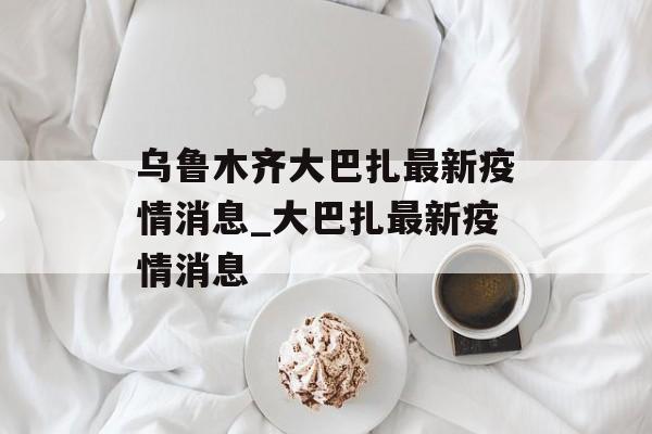 乌鲁木齐大巴扎最新疫情消息_大巴扎最新疫情消息 乌鲁木齐大巴扎最新疫情消息_大巴扎最新疫情消息