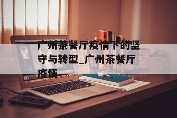广州茶餐厅疫情下的坚守与转型_广州茶餐厅疫情 广州茶餐厅疫情下的坚守与转型_广州茶餐厅疫情
