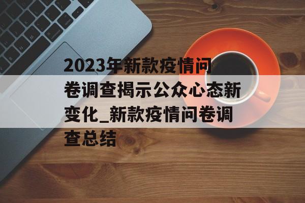 2023年新款疫情问卷调查揭示公众心态新变化_新款疫情问卷调查总结 2023年新款疫情问卷调查揭示公众心态新变化_新款疫情问卷调查总结