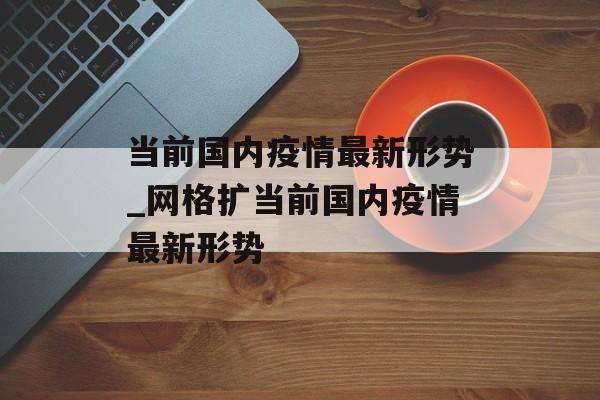 当前国内疫情最新形势_网格扩当前国内疫情最新形势